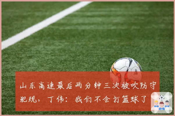 山东高速最后两分钟三次被吹防守犯规，丁伟：我们不会打篮球了