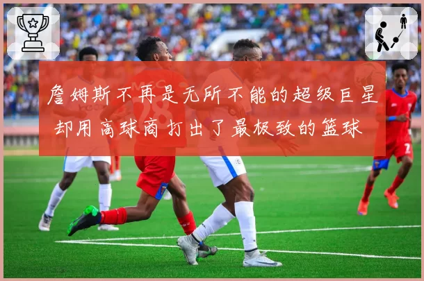 詹姆斯不再是无所不能的超级巨星 却用高球商打出了最极致的篮球