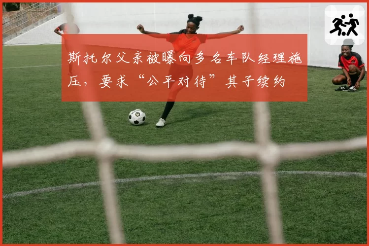 斯托尔父亲被曝向多名车队经理施压,要求“公平对待”其子续约