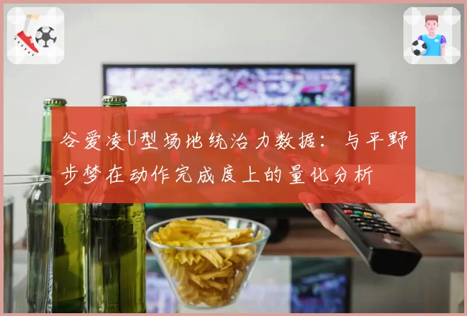 谷爱凌U型场地统治力数据:与平野步梦在动作完成度上的量化分析