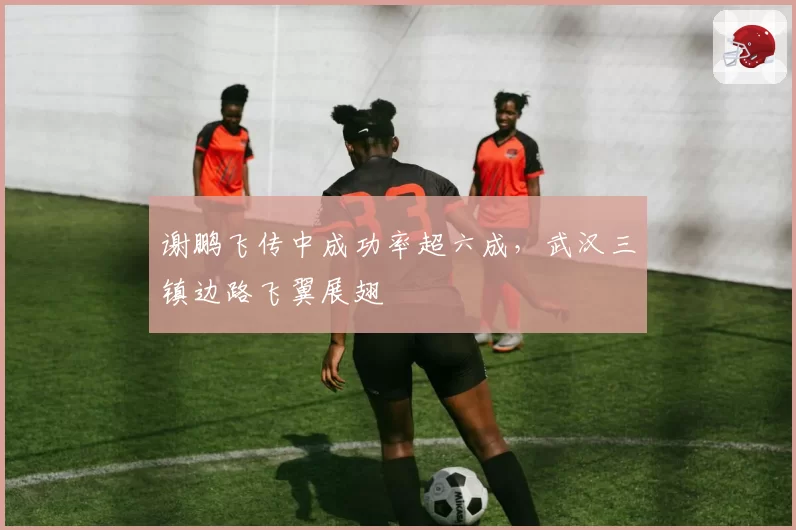 谢鹏飞传中成功率超六成,武汉三镇边路飞翼展翅