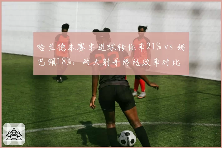 哈兰德本赛季进球转化率21% vs 姆巴佩18%，两大射手终结效率对比