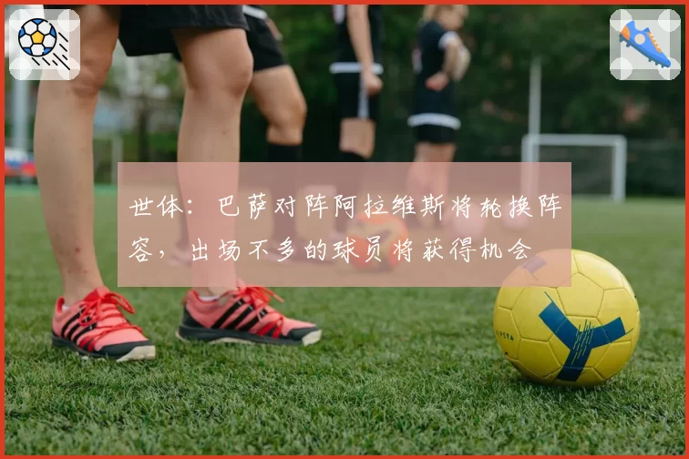 世体：巴萨对阵阿拉维斯将轮换阵容，出场不多的球员将获得机会