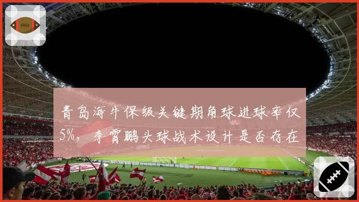 青岛海牛保级关键期角球进球率仅5%，李霄鹏头球战术设计是否存在硬伤？