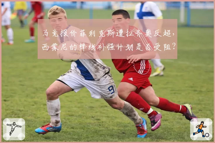 马竞报价菲利克斯遭拉齐奥反超，西蒙尼的锋线补强计划是否受阻？