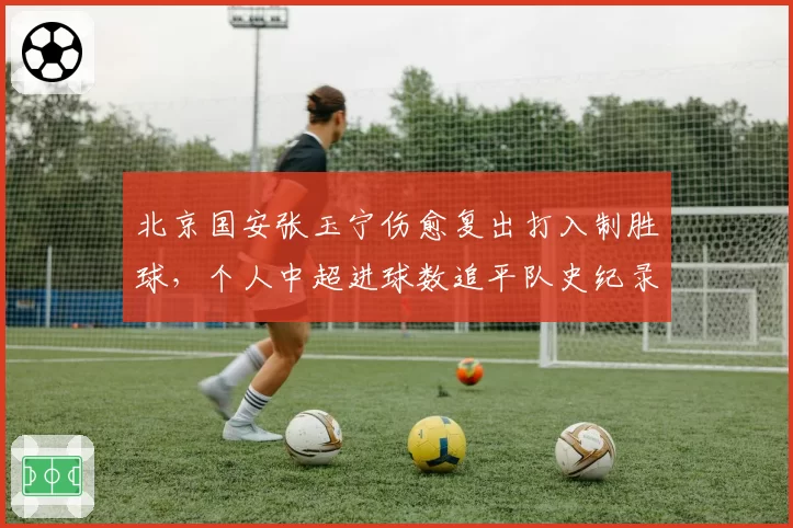 北京国安张玉宁伤愈复出打入制胜球，个人中超进球数追平队史纪录