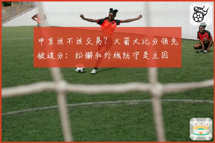 申京该不该交易？火箭大比分领先被追分：松懈和外线防守是主因