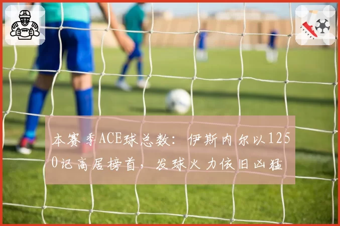 本赛季ACE球总数：伊斯内尔以1250记高居榜首，发球火力依旧凶猛