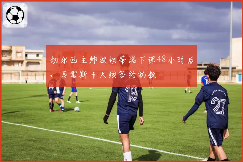 切尔西主帅波切蒂诺下课48小时后,马雷斯卡火线签约执教