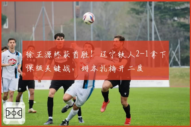 徐正源终获首胜!辽宁铁人2-1拿下保级关键战,姆本扎梅开二度