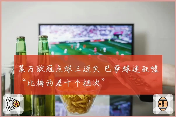 莱万欧冠点球三连失 巴萨球迷狂嘘“比梅西差十个档次”