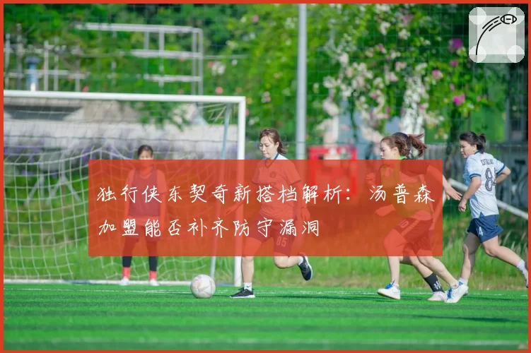 独行侠东契奇新搭档解析:汤普森加盟能否补齐防守漏洞