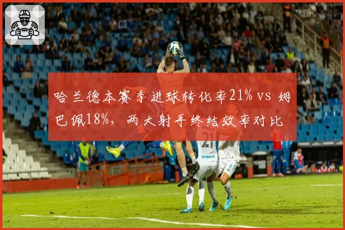 哈兰德本赛季进球转化率21% vs 姆巴佩18%，两大射手终结效率对比