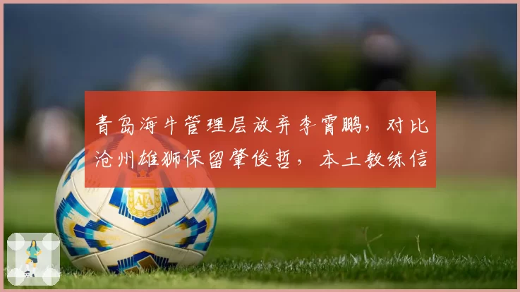 青岛海牛管理层放弃李霄鹏，对比沧州雄狮保留肇俊哲，本土教练信任度差异