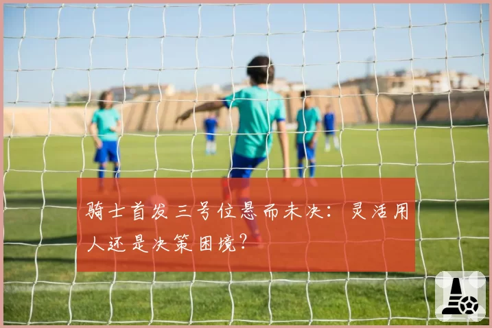 骑士首发三号位悬而未决：灵活用人还是决策困境？