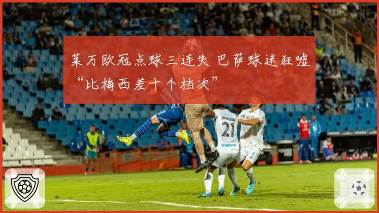 莱万欧冠点球三连失 巴萨球迷狂嘘“比梅西差十个档次”