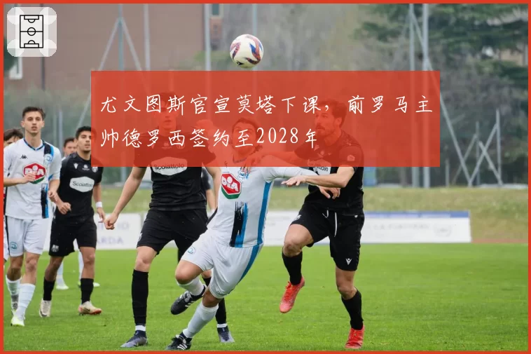 尤文图斯官宣莫塔下课，前罗马主帅德罗西签约至2028年