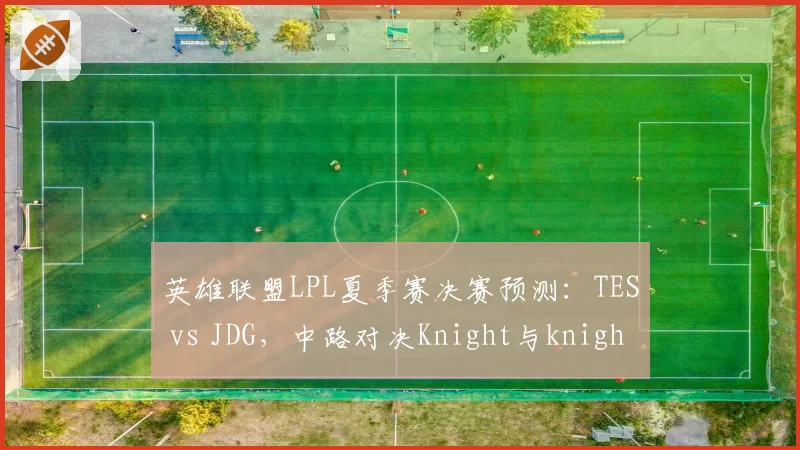 英雄联盟LPL夏季赛决赛预测：TES vs JDG，中路对决Knight与knight，但版本英雄池争议大
