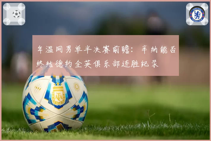 年温网男单半决赛前瞻:辛纳能否终结德约全英俱乐部连胜纪录