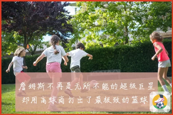 詹姆斯不再是无所不能的超级巨星 却用高球商打出了最极致的篮球