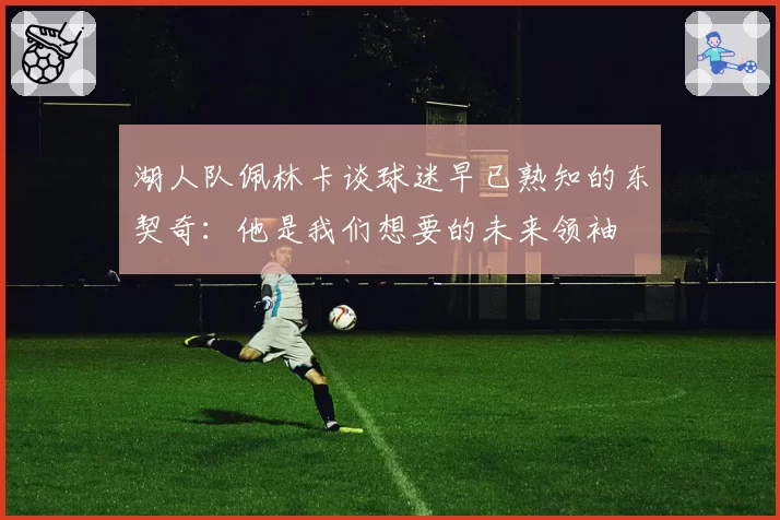 湖人队佩林卡谈球迷早已熟知的东契奇:他是我们想要的未来领袖