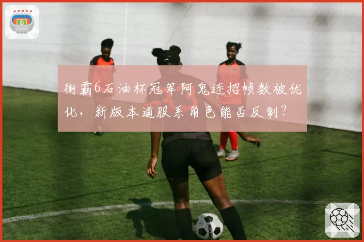 街霸6石油杯冠军阿鬼连招帧数被优化，新版本道服系角色能否反制？