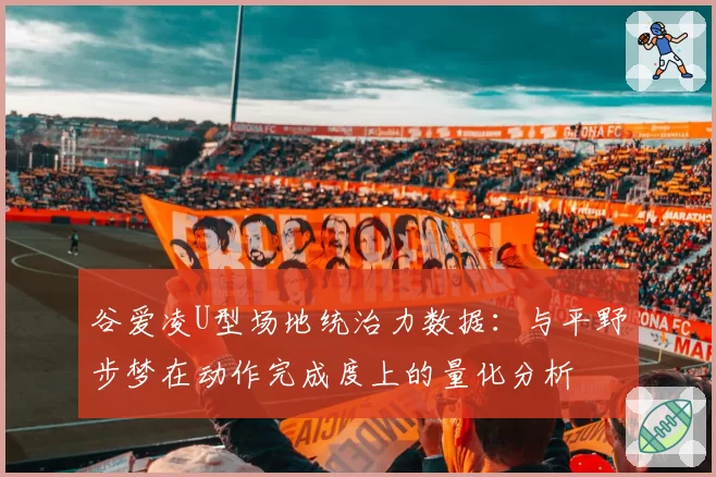 谷爱凌U型场地统治力数据：与平野步梦在动作完成度上的量化分析