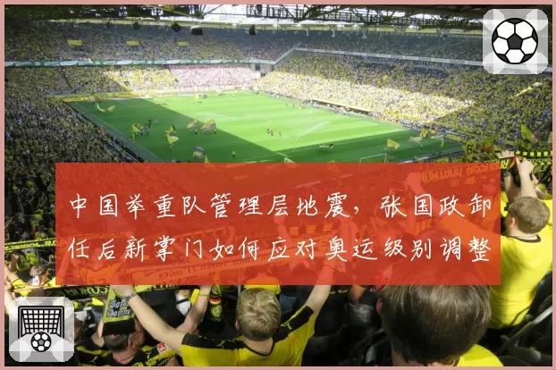 中国举重队管理层地震，张国政卸任后新掌门如何应对奥运级别调整？