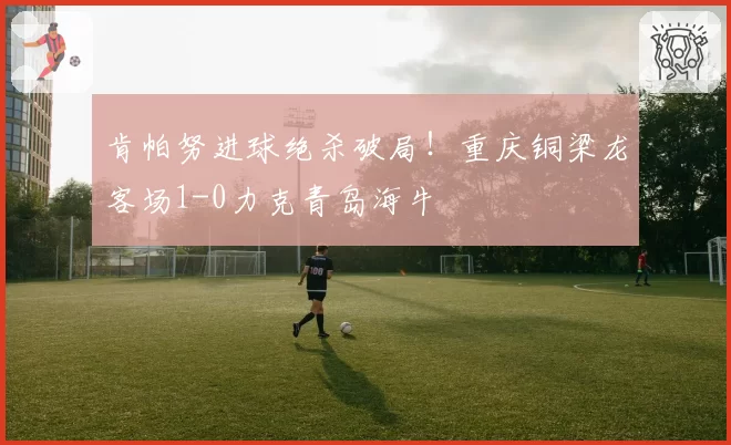 肯帕努进球绝杀破局!重庆铜梁龙客场1-0力克青岛海牛