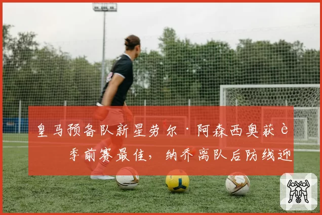 皇马预备队新星劳尔·阿森西奥获评季前赛最佳，纳乔离队后防线迎新血