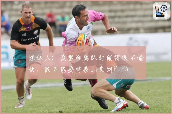媒体人:莫雷洛离队时闹得很不愉快,很可能要将泰山告到FIFA