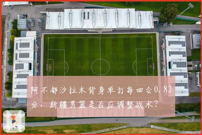 阿不都沙拉木背身单打每回合0.82分,新疆男篮是否应调整战术?