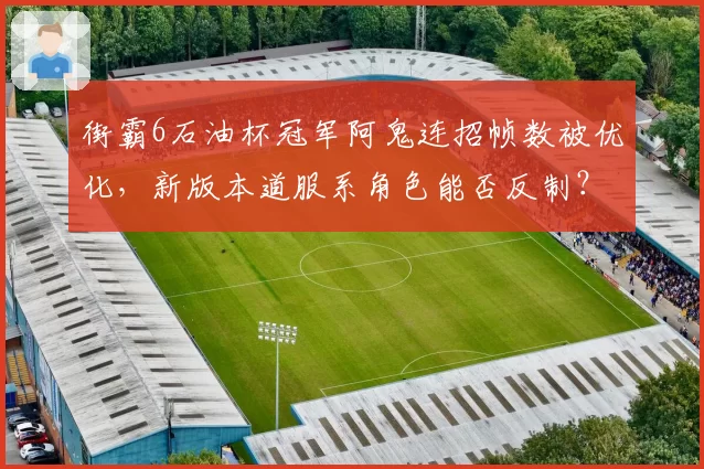 街霸6石油杯冠军阿鬼连招帧数被优化，新版本道服系角色能否反制？