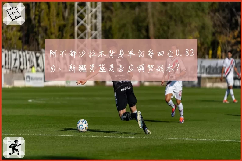 阿不都沙拉木背身单打每回合0.82分,新疆男篮是否应调整战术?