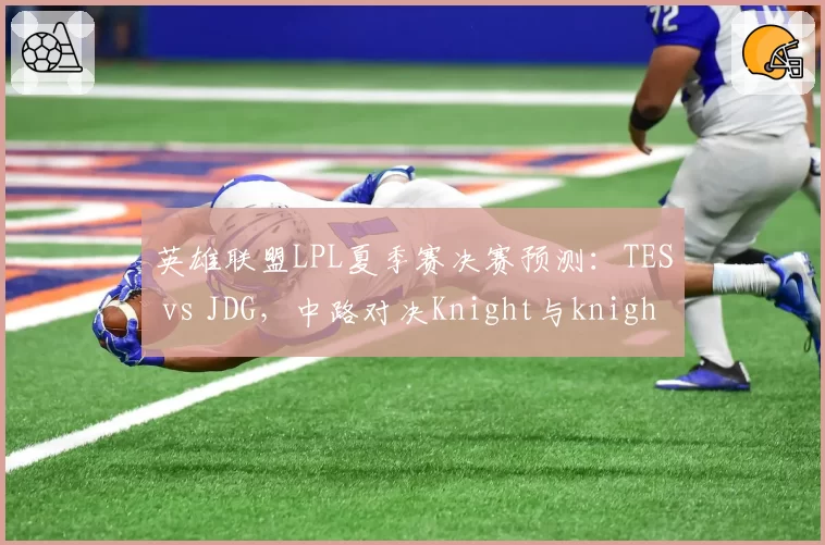 英雄联盟LPL夏季赛决赛预测：TES vs JDG，中路对决Knight与knight，但版本英雄池争议大