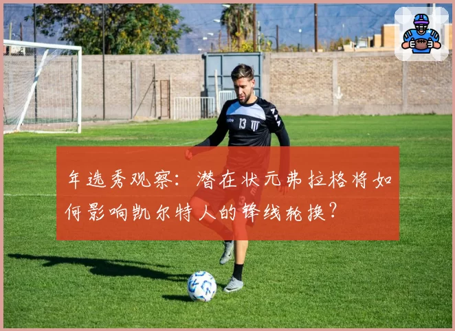 年选秀观察：潜在状元弗拉格将如何影响凯尔特人的锋线轮换？