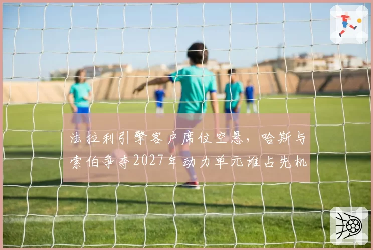 法拉利引擎客户席位空悬,哈斯与索伯争夺2027年动力单元谁占先机?