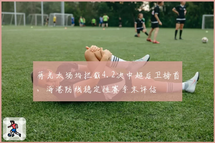 蒋光太场均拦截4.2次中超后卫榜首，海港防线稳定性赛季末评估