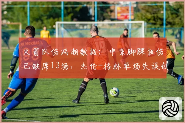 火箭队伤病潮数据：申京脚踝扭伤已缺席13场，杰伦-格林单场失误创新高