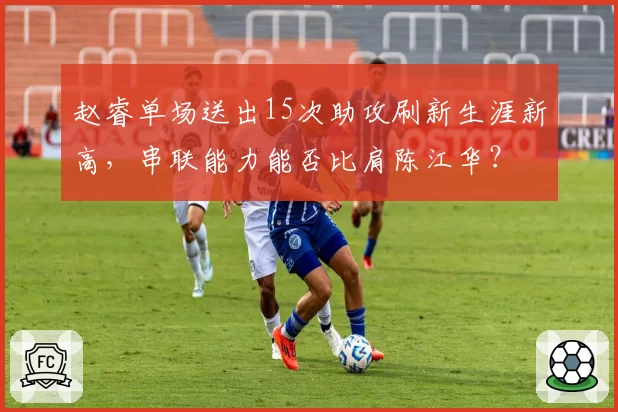 赵睿单场送出15次助攻刷新生涯新高，串联能力能否比肩陈江华？