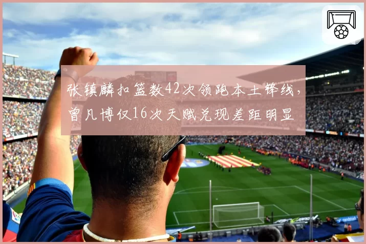 张镇麟扣篮数42次领跑本土锋线，曾凡博仅16次天赋兑现差距明显