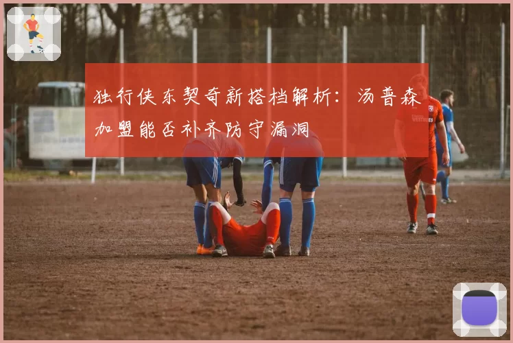 独行侠东契奇新搭档解析:汤普森加盟能否补齐防守漏洞