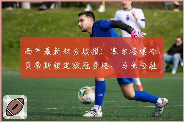 西甲最新积分战报：塞尔塔爆冷，贝蒂斯锁定欧冠资格，马竞险胜