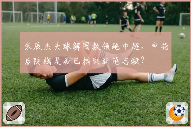 朱辰杰头球解围数领跑中超,申花后防线是否已找到新范志毅?
