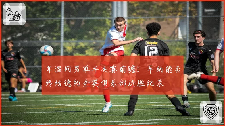 年温网男单半决赛前瞻：辛纳能否终结德约全英俱乐部连胜纪录