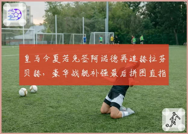 皇马今夏若免签阿诺德再追赫拉芬贝赫，豪华战舰补强最后拼图直指欧冠五连冠