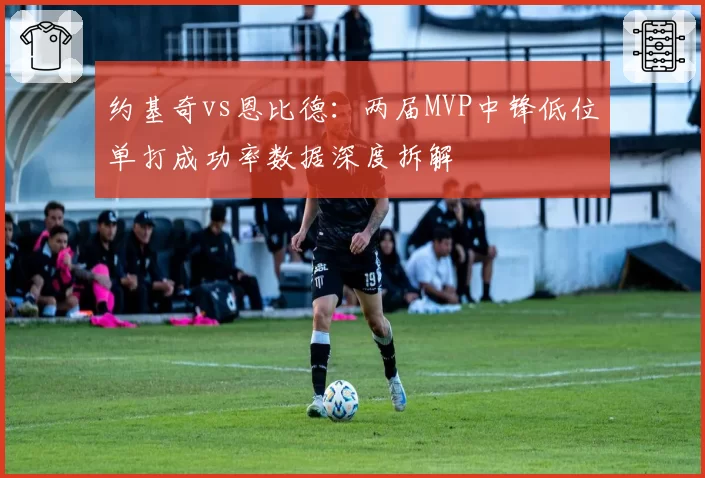 约基奇vs恩比德:两届MVP中锋低位单打成功率数据深度拆解