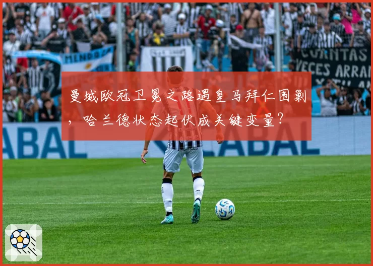 曼城欧冠卫冕之路遇皇马拜仁围剿，哈兰德状态起伏成关键变量？