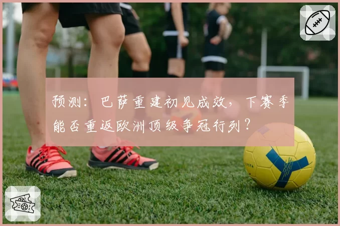 预测：巴萨重建初见成效，下赛季能否重返欧洲顶级争冠行列？