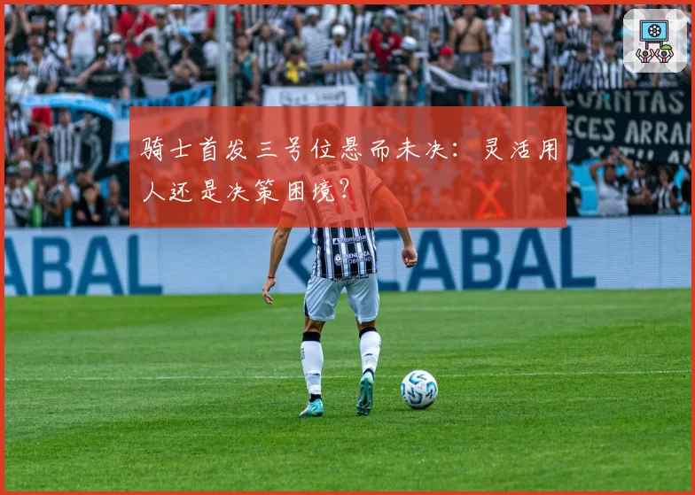 骑士首发三号位悬而未决：灵活用人还是决策困境？